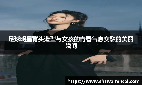 足球明星背头造型与女孩的青春气息交融的美丽瞬间