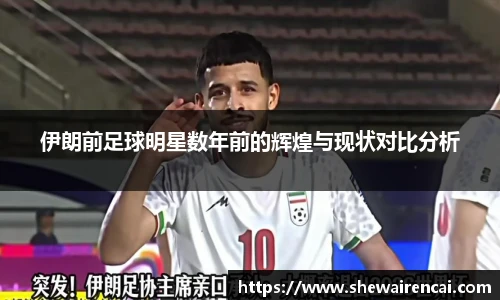 伊朗前足球明星数年前的辉煌与现状对比分析